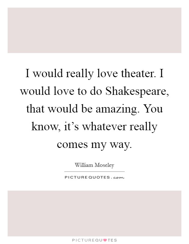 I would really love theater. I would love to do Shakespeare, that would be amazing. You know, it's whatever really comes my way. Picture Quote #1