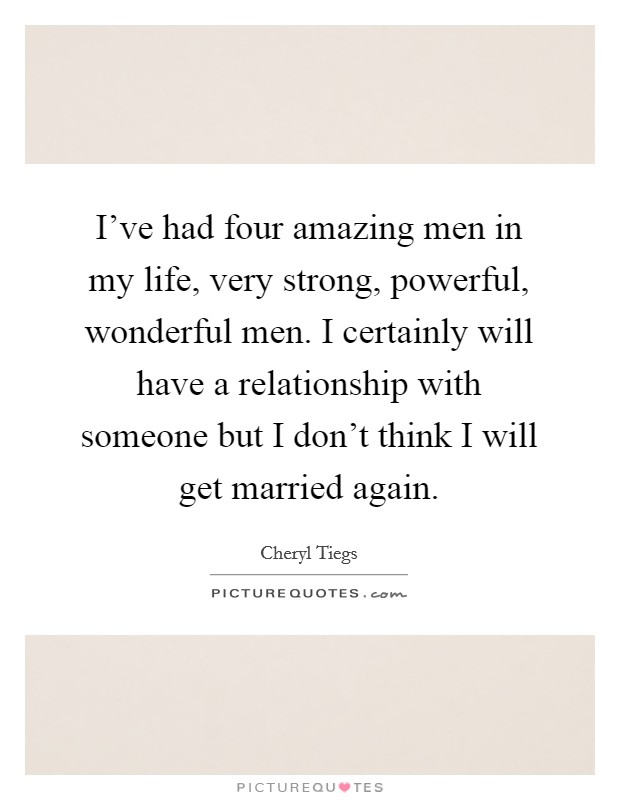 I've had four amazing men in my life, very strong, powerful, wonderful men. I certainly will have a relationship with someone but I don't think I will get married again. Picture Quote #1