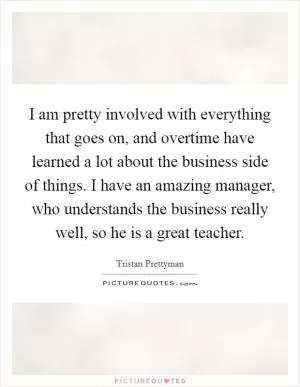 I am pretty involved with everything that goes on, and overtime have learned a lot about the business side of things. I have an amazing manager, who understands the business really well, so he is a great teacher Picture Quote #1