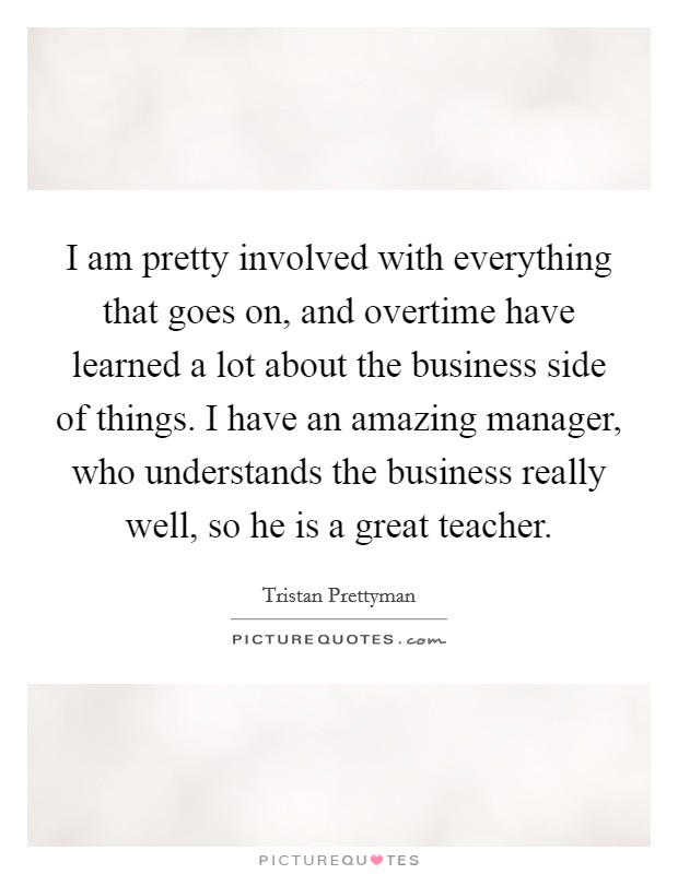 I am pretty involved with everything that goes on, and overtime have learned a lot about the business side of things. I have an amazing manager, who understands the business really well, so he is a great teacher. Picture Quote #1