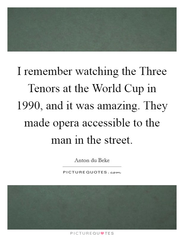 I remember watching the Three Tenors at the World Cup in 1990, and it was amazing. They made opera accessible to the man in the street. Picture Quote #1