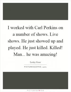I worked with Carl Perkins on a number of shows. Live shows. He just showed up and played. He just killed. Killed! Man... he was amazing! Picture Quote #1