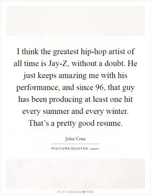 I think the greatest hip-hop artist of all time is Jay-Z, without a doubt. He just keeps amazing me with his performance, and since  96, that guy has been producing at least one hit every summer and every winter. That’s a pretty good resume Picture Quote #1
