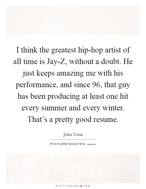 I think the greatest hip-hop artist of all time is Jay-Z, without a doubt. He just keeps amazing me with his performance, and since  96, that guy has been producing at least one hit every summer and every winter. That's a pretty good resume. Picture Quote #1