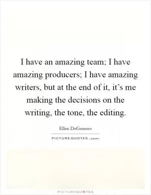 I have an amazing team; I have amazing producers; I have amazing writers, but at the end of it, it’s me making the decisions on the writing, the tone, the editing Picture Quote #1