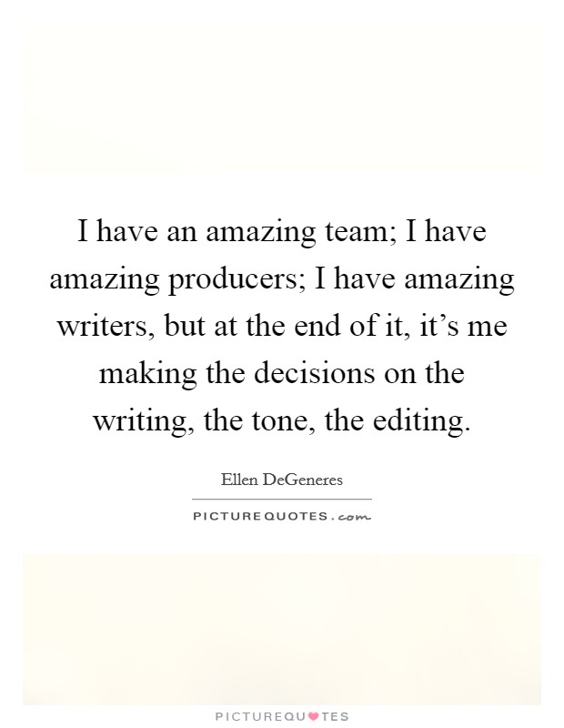 I have an amazing team; I have amazing producers; I have amazing writers, but at the end of it, it's me making the decisions on the writing, the tone, the editing. Picture Quote #1