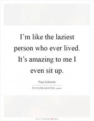 I’m like the laziest person who ever lived. It’s amazing to me I even sit up Picture Quote #1