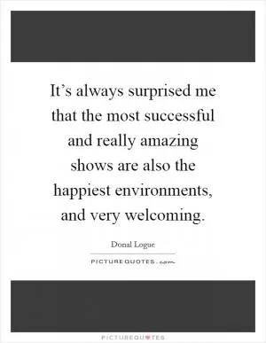 It’s always surprised me that the most successful and really amazing shows are also the happiest environments, and very welcoming Picture Quote #1