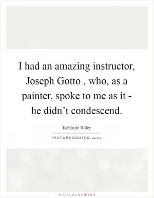 I had an amazing instructor, Joseph Gotto , who, as a painter, spoke to me as it - he didn’t condescend Picture Quote #1