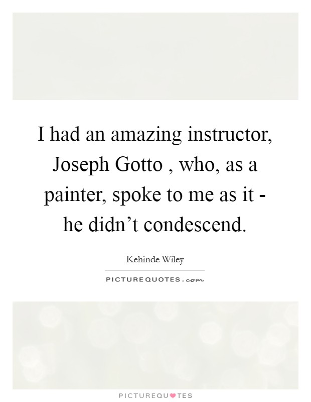 I had an amazing instructor, Joseph Gotto , who, as a painter, spoke to me as it - he didn't condescend. Picture Quote #1