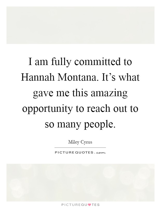 I am fully committed to Hannah Montana. It's what gave me this amazing opportunity to reach out to so many people. Picture Quote #1