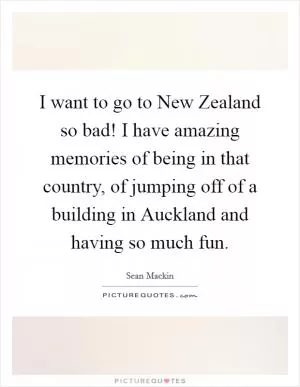 I want to go to New Zealand so bad! I have amazing memories of being in that country, of jumping off of a building in Auckland and having so much fun Picture Quote #1