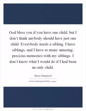 God bless you if you have one child, but I don’t think anybody should have just one child. Everybody needs a sibling. I have siblings, and I have so many amazing, precious memories with my siblings. I don’t know what I would do if I had been an only child Picture Quote #1