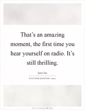 That’s an amazing moment, the first time you hear yourself on radio. It’s still thrilling Picture Quote #1