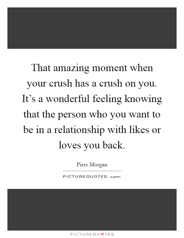 That amazing moment when your crush has a crush on you. It's a wonderful feeling knowing that the person who you want to be in a relationship with likes or loves you back. Picture Quote #1