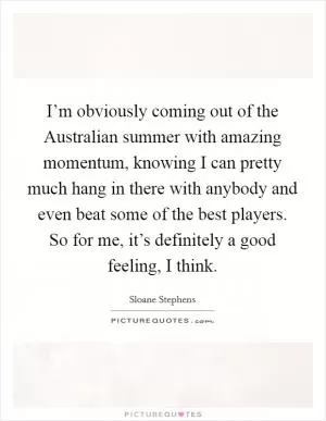 I’m obviously coming out of the Australian summer with amazing momentum, knowing I can pretty much hang in there with anybody and even beat some of the best players. So for me, it’s definitely a good feeling, I think Picture Quote #1