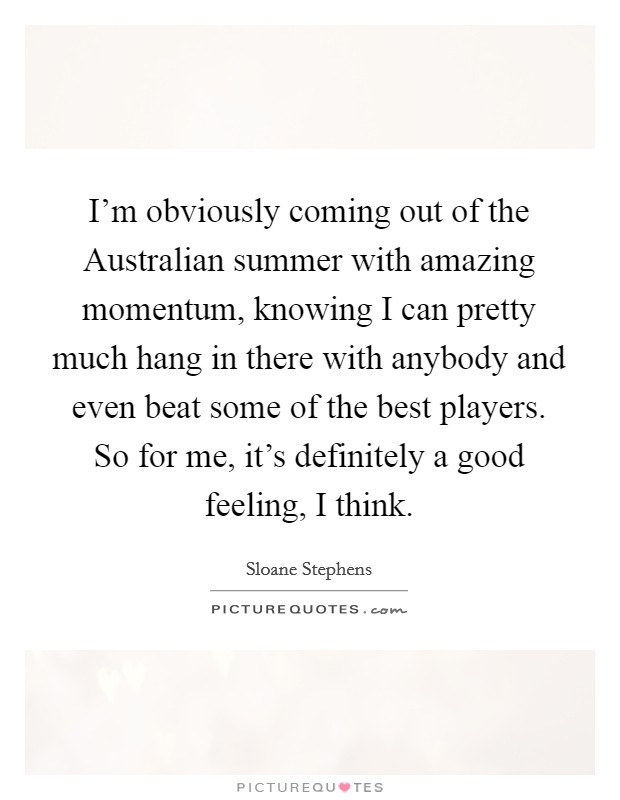 I'm obviously coming out of the Australian summer with amazing momentum, knowing I can pretty much hang in there with anybody and even beat some of the best players. So for me, it's definitely a good feeling, I think. Picture Quote #1