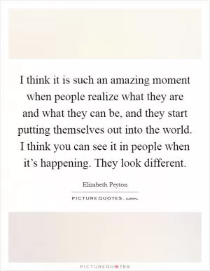 I think it is such an amazing moment when people realize what they are and what they can be, and they start putting themselves out into the world. I think you can see it in people when it’s happening. They look different Picture Quote #1
