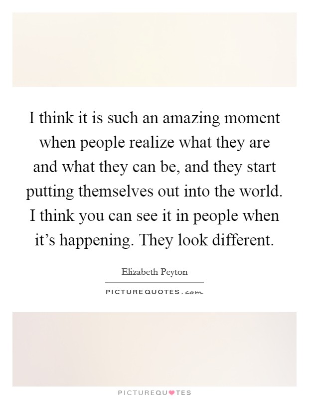 I think it is such an amazing moment when people realize what they are and what they can be, and they start putting themselves out into the world. I think you can see it in people when it's happening. They look different. Picture Quote #1