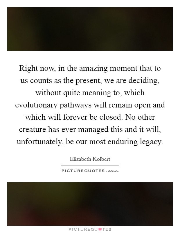Right now, in the amazing moment that to us counts as the present, we are deciding, without quite meaning to, which evolutionary pathways will remain open and which will forever be closed. No other creature has ever managed this and it will, unfortunately, be our most enduring legacy. Picture Quote #1