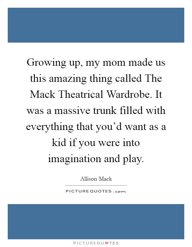 Growing up, my mom made us this amazing thing called The Mack Theatrical Wardrobe. It was a massive trunk filled with everything that you'd want as a kid if you were into imagination and play. Picture Quote #1