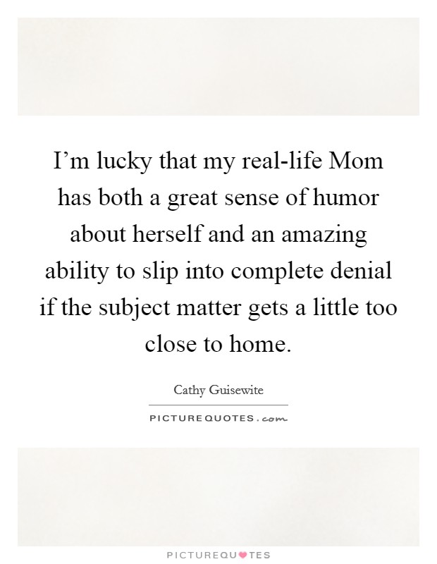 I'm lucky that my real-life Mom has both a great sense of humor about herself and an amazing ability to slip into complete denial if the subject matter gets a little too close to home. Picture Quote #1