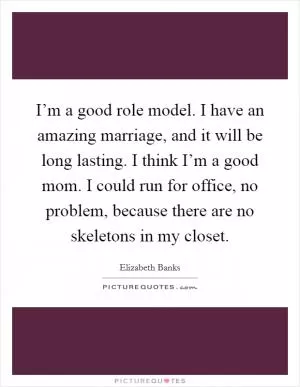 I’m a good role model. I have an amazing marriage, and it will be long lasting. I think I’m a good mom. I could run for office, no problem, because there are no skeletons in my closet Picture Quote #1