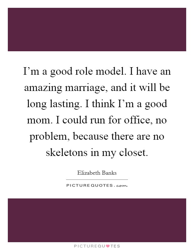 I'm a good role model. I have an amazing marriage, and it will be long lasting. I think I'm a good mom. I could run for office, no problem, because there are no skeletons in my closet. Picture Quote #1