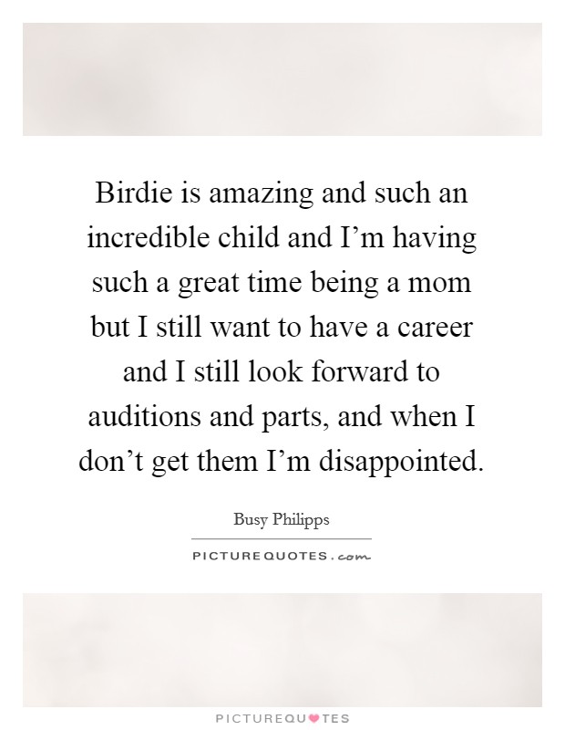 Birdie is amazing and such an incredible child and I'm having such a great time being a mom but I still want to have a career and I still look forward to auditions and parts, and when I don't get them I'm disappointed. Picture Quote #1