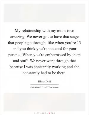 My relationship with my mom is so amazing. We never got to have that stage that people go through, like when you’re 13 and you think you’re too cool for your parents. When you’re embarrassed by them and stuff. We never went through that because I was constantly working and she constantly had to be there Picture Quote #1