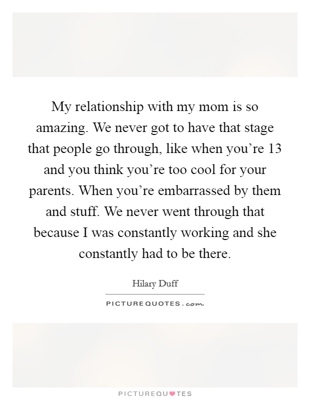 My relationship with my mom is so amazing. We never got to have that stage that people go through, like when you're 13 and you think you're too cool for your parents. When you're embarrassed by them and stuff. We never went through that because I was constantly working and she constantly had to be there. Picture Quote #1