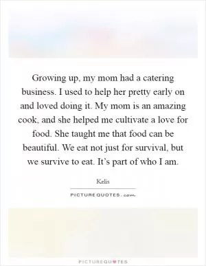 Growing up, my mom had a catering business. I used to help her pretty early on and loved doing it. My mom is an amazing cook, and she helped me cultivate a love for food. She taught me that food can be beautiful. We eat not just for survival, but we survive to eat. It’s part of who I am Picture Quote #1