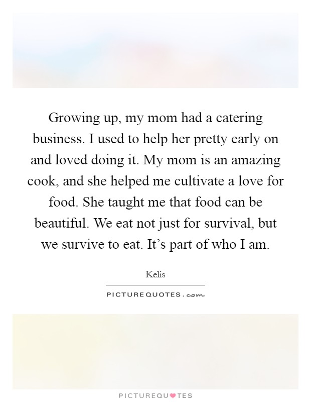 Growing up, my mom had a catering business. I used to help her pretty early on and loved doing it. My mom is an amazing cook, and she helped me cultivate a love for food. She taught me that food can be beautiful. We eat not just for survival, but we survive to eat. It's part of who I am. Picture Quote #1