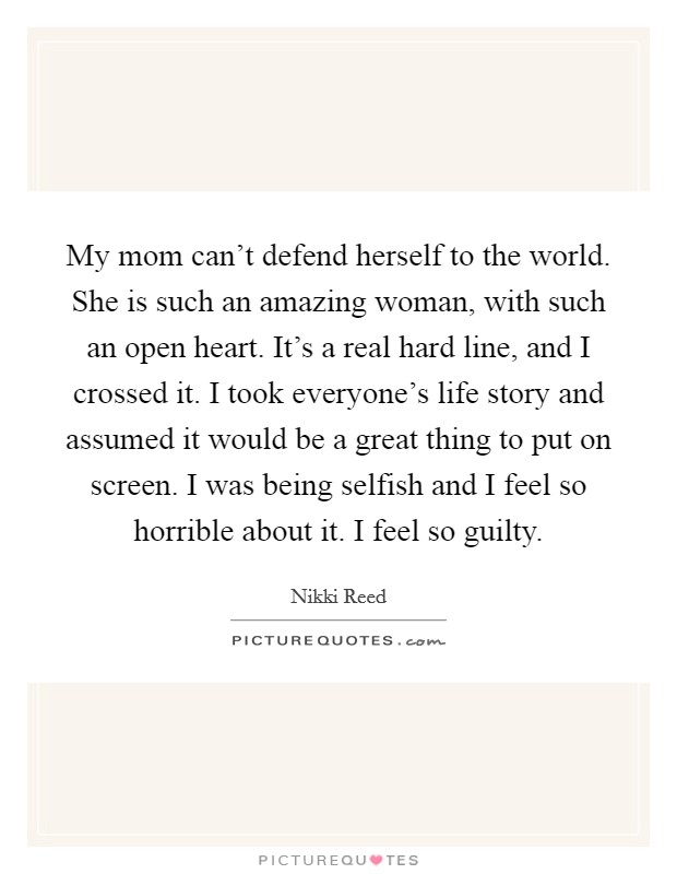 My mom can't defend herself to the world. She is such an amazing woman, with such an open heart. It's a real hard line, and I crossed it. I took everyone's life story and assumed it would be a great thing to put on screen. I was being selfish and I feel so horrible about it. I feel so guilty. Picture Quote #1