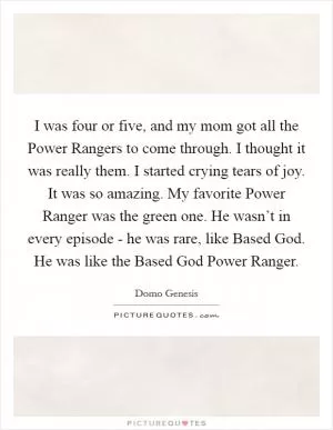 I was four or five, and my mom got all the Power Rangers to come through. I thought it was really them. I started crying tears of joy. It was so amazing. My favorite Power Ranger was the green one. He wasn’t in every episode - he was rare, like Based God. He was like the Based God Power Ranger Picture Quote #1