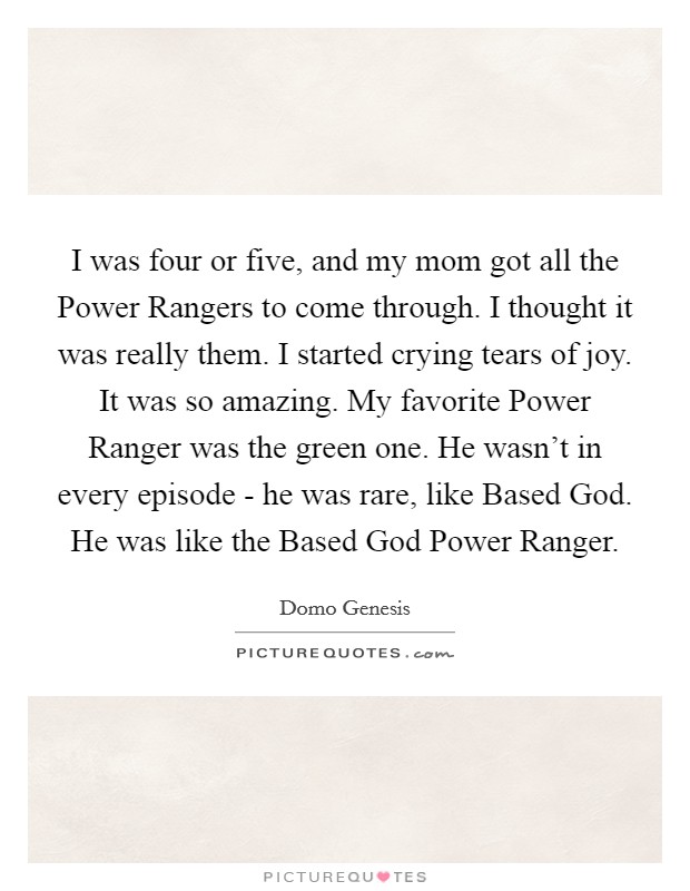 I was four or five, and my mom got all the Power Rangers to come through. I thought it was really them. I started crying tears of joy. It was so amazing. My favorite Power Ranger was the green one. He wasn't in every episode - he was rare, like Based God. He was like the Based God Power Ranger. Picture Quote #1
