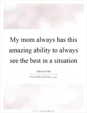 My mom always has this amazing ability to always see the best in a situation Picture Quote #1
