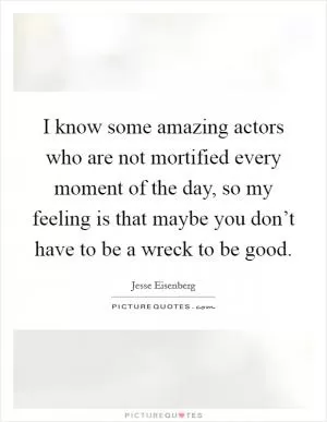 I know some amazing actors who are not mortified every moment of the day, so my feeling is that maybe you don’t have to be a wreck to be good Picture Quote #1