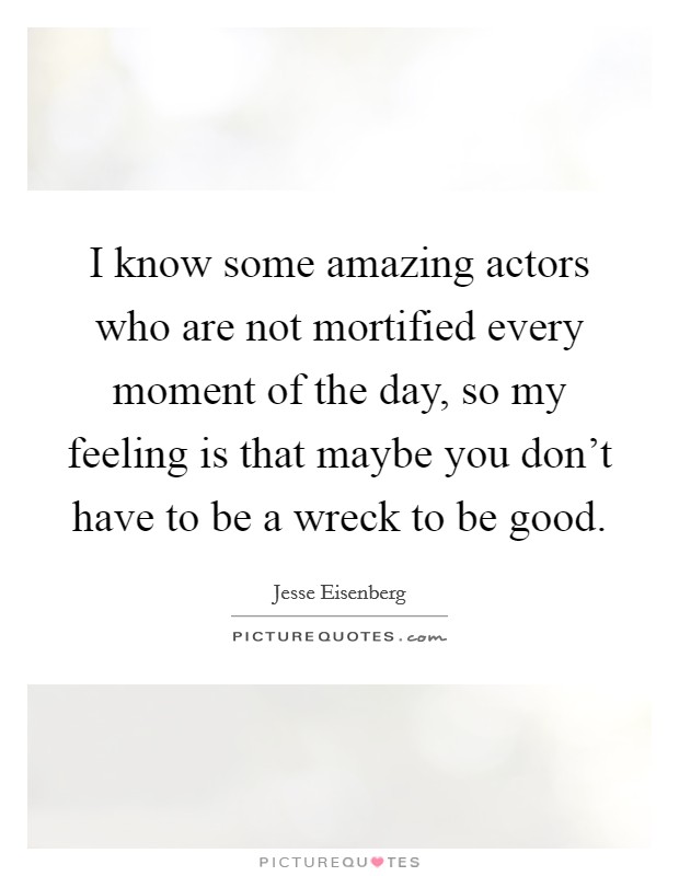I know some amazing actors who are not mortified every moment of the day, so my feeling is that maybe you don't have to be a wreck to be good. Picture Quote #1