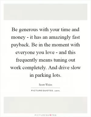 Be generous with your time and money - it has an amazingly fast payback. Be in the moment with everyone you love - and this frequently means tuning out work completely. And drive slow in parking lots Picture Quote #1