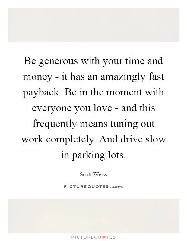 Be generous with your time and money - it has an amazingly fast payback. Be in the moment with everyone you love - and this frequently means tuning out work completely. And drive slow in parking lots. Picture Quote #1