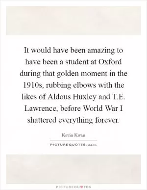 It would have been amazing to have been a student at Oxford during that golden moment in the 1910s, rubbing elbows with the likes of Aldous Huxley and T.E. Lawrence, before World War I shattered everything forever Picture Quote #1