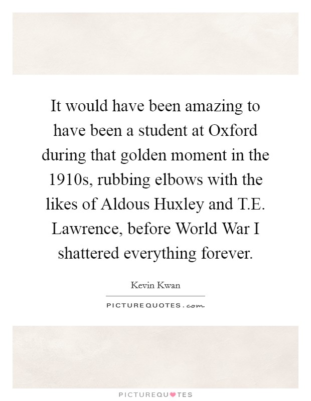 It would have been amazing to have been a student at Oxford during that golden moment in the 1910s, rubbing elbows with the likes of Aldous Huxley and T.E. Lawrence, before World War I shattered everything forever. Picture Quote #1
