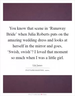 You know that scene in ‘Runaway Bride’ when Julia Roberts puts on the amazing wedding dress and looks at herself in the mirror and goes, ‘Swish, swish’? I loved that moment so much when I was a little girl Picture Quote #1