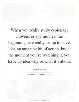 When you really study espionage movies, or spy movies, the beginnings are really set up to have, like, an amazing bit of action, but at the moment you’re watching it, you have no idea why or what it’s about Picture Quote #1