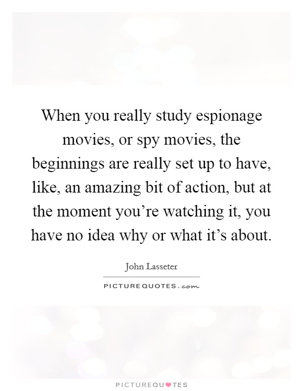When you really study espionage movies, or spy movies, the beginnings are really set up to have, like, an amazing bit of action, but at the moment you're watching it, you have no idea why or what it's about. Picture Quote #1