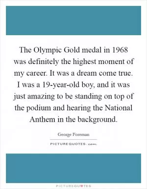 The Olympic Gold medal in 1968 was definitely the highest moment of my career. It was a dream come true. I was a 19-year-old boy, and it was just amazing to be standing on top of the podium and hearing the National Anthem in the background Picture Quote #1