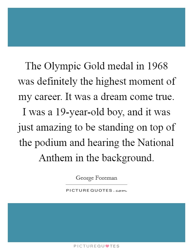 The Olympic Gold medal in 1968 was definitely the highest moment of my career. It was a dream come true. I was a 19-year-old boy, and it was just amazing to be standing on top of the podium and hearing the National Anthem in the background. Picture Quote #1