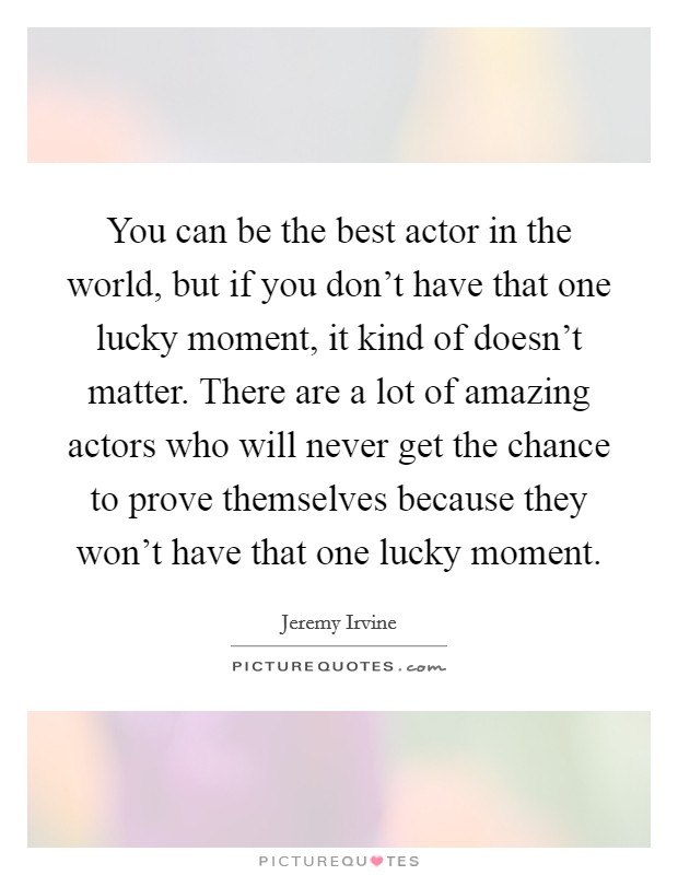 You can be the best actor in the world, but if you don't have that one lucky moment, it kind of doesn't matter. There are a lot of amazing actors who will never get the chance to prove themselves because they won't have that one lucky moment. Picture Quote #1