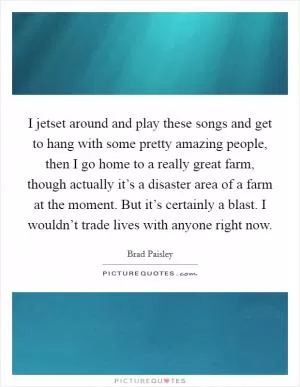 I jetset around and play these songs and get to hang with some pretty amazing people, then I go home to a really great farm, though actually it’s a disaster area of a farm at the moment. But it’s certainly a blast. I wouldn’t trade lives with anyone right now Picture Quote #1